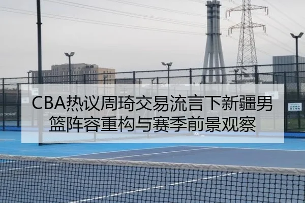CBA热议周琦交易流言下新疆男篮阵容重构与赛季前景观察